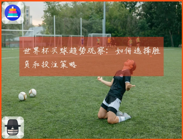世界杯买球趋势观察：如何选择胜负和投注策略