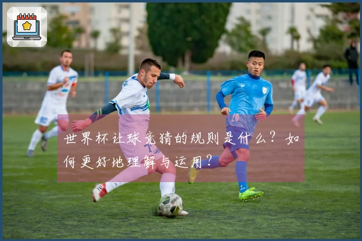 世界杯让球竞猜的规则是什么？如何更好地理解与运用？